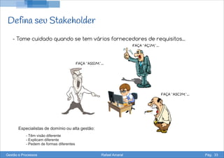 Defina seu Stakeholder
- Tome cuidado quando se tem vários fornecedores de requisitos...
Especialistas de domínio ou alta gestão:
- Têm visão diferente
- Explicam diferente
- Pedem de formas diferentes
Gestão e Processos Rafael Amaral Pág. 33
 