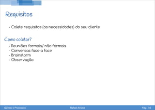 Requisitos
- Colete requisitos (as necessidades) do seu cliente
- Reuniões formais/ não formais
- Conversas face a face
- Brainstorm
- Observação
Como coletar?
Gestão e Processos Rafael Amaral Pág. 34
 
