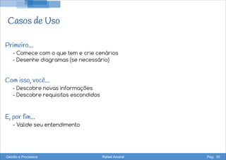 Casos de Uso
- Comece com o que tem e crie cenários
- Desenhe diagramas (se necessário)
- Descobre novas informações
- Descobre requisitos escondidos
- Valide seu entendimento
Primeiro...
Com isso, você...
E, por fim...
Gestão e Processos Rafael Amaral Pág. 35
 