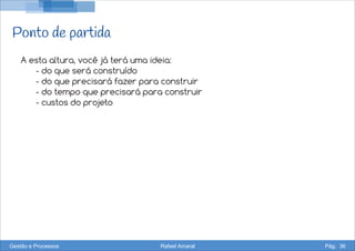 Ponto de partida
A esta altura, você já terá uma ideia:
- do que será construído
- do que precisará fazer para construir
- do tempo que precisará para construir
- custos do projeto
Gestão e Processos Rafael Amaral Pág. 36
 