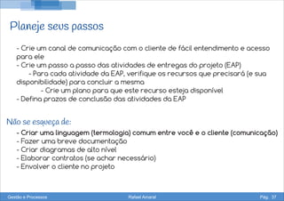 Planeje seus passos
- Crie um canal de comunicação com o cliente de fácil entendimento e acesso
para ele
- Crie um passo a passo das atividades de entregas do projeto (EAP)
- Para cada atividade da EAP, verifique os recursos que precisará (e sua
disponibilidade) para concluir a mesma
- Crie um plano para que este recurso esteja disponível
- Defina prazos de conclusão das atividades da EAP
- Criar uma linguagem (termologia) comum entre você e o cliente (comunicação)
- Fazer uma breve documentação
- Criar diagramas de alto nível
- Elaborar contratos (se achar necessário)
- Envolver o cliente no projeto
Não se esqueça de:
Gestão e Processos Rafael Amaral Pág. 37
 