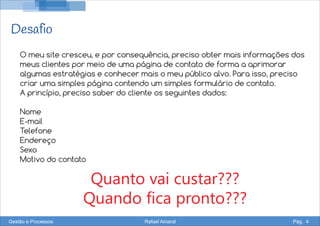 Desafio
Quanto vai custar???
Quando fica pronto???
O meu site cresceu, e por consequência, preciso obter mais informações dos
meus clientes por meio de uma página de contato de forma a aprimorar
algumas estratégias e conhecer mais o meu público alvo. Para isso, preciso
criar uma simples página contendo um simples formulário de contato.
A princípio, preciso saber do cliente os seguintes dados:
Nome
E-mail
Telefone
Endereço
Sexo
Motivo do contato
Gestão e Processos Rafael Amaral Pág. 4
 