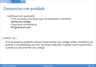 Desenvolva com qualidade
Outras pessoas poderão utilizar/reaproveitar seu código, então, mantenha um
padrão e sensibilidade ao criar variáveis, métodos, funções e principalmente o
cuidado ao documentar seu código.
- Codifique com qualidade
- Crie variáveis e/ou álias que caracterizam o contexto
- Idente seu código
- Faça bons comentários
- Programe em par
Lembre-se...
Gestão e Processos Rafael Amaral Pág. 40
 