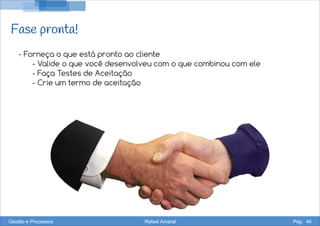 Fase pronta!
- Forneça o que está pronto ao cliente
- Valide o que você desenvolveu com o que combinou com ele
- Faça Testes de Aceitação
- Crie um termo de aceitação
Gestão e Processos Rafael Amaral Pág. 46
 