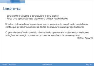Lembre-se
- Seu cliente é usuário e seu usuário é seu cliente
- Faça uma aplicação que alguém irá utilizar (usabilidade)
Um dos maiores desafios no desenvolvimento é o da construção do sistema
certo, que preencha as necessidades dos usuários a um preço razoável.
O grande desafio do analista não se limita apenas em implementar melhores
soluções tecnológicas, mas sim em mudar a cultura de uma empresa.
Rafael Amaral
Gestão e Processos Rafael Amaral Pág. 48
 