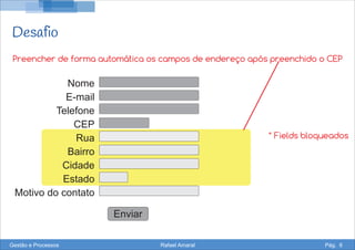 Desafio
Nome
E-mail
Telefone
CEP
Rua
Bairro
Cidade
Estado
Motivo do contato
Enviar
Preencher de forma automática os campos de endereço após preenchido o CEP
* Fields bloqueados
Gestão e Processos Rafael Amaral Pág. 6
 
