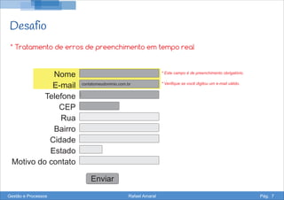 Desafio
Nome
E-mail
Telefone
CEP
Rua
Bairro
Cidade
Estado
Motivo do contato
Enviar
* Tratamento de erros de preenchimento em tempo real
contatomeudominio.com.br
* Este campo é de preenchimento obrigatório.
* Verifique se você digitou um e-mail válido.
Gestão e Processos Rafael Amaral Pág. 7
 