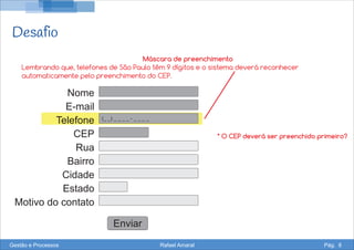 Desafio
Nome
E-mail
Telefone
CEP
Rua
Bairro
Cidade
Estado
Motivo do contato
Enviar
(_ _) _ _ _ _ - _ _ _ _
Máscara de preenchimento
Lembrando que, telefones de São Paulo têm 9 dígitos e o sistema deverá reconhecer
automaticamente pelo preenchimento do CEP.
Gestão e Processos Rafael Amaral Pág. 8
* O CEP deverá ser preenchido primeiro?
 