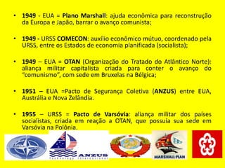 • 1949 - EUA = Plano Marshall: ajuda econômica para reconstrução
da Europa e Japão, barrar o avanço comunista;
• 1949 - URSS COMECON: auxílio econômico mútuo, coordenado pela
URSS, entre os Estados de economia planificada (socialista);
• 1949 – EUA = OTAN (Organização do Tratado do Atlântico Norte):
aliança militar capitalista criada para conter o avanço do
“comunismo”, com sede em Bruxelas na Bélgica;
• 1951 – EUA =Pacto de Segurança Coletiva (ANZUS) entre EUA,
Austrália e Nova Zelândia.
• 1955 – URSS = Pacto de Varsóvia: aliança militar dos países
socialistas, criada em reação a OTAN, que possuía sua sede em
Varsóvia na Polônia.
 