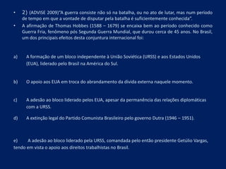 • 2) (ADVISE 2009)“A guerra consiste não só na batalha, ou no ato de lutar, mas num período
de tempo em que a vontade de disputar pela batalha é suficientemente conhecida”.
• A afirmação de Thomas Hobbes (1588 – 1679) se encaixa bem ao período conhecido como
Guerra Fria, fenômeno pós Segunda Guerra Mundial, que durou cerca de 45 anos. No Brasil,
um dos principais efeitos desta conjuntura internacional foi:
a) A formação de um bloco independente à União Soviética (URSS) e aos Estados Unidos
(EUA), liderado pelo Brasil na América do Sul.
b) O apoio aos EUA em troca do abrandamento da dívida externa naquele momento.
c) A adesão ao bloco liderado pelos EUA, apesar da permanência das relações diplomáticas
com a URSS.
d) A extinção legal do Partido Comunista Brasileiro pelo governo Dutra (1946 – 1951).
e) A adesão ao bloco liderado pela URSS, comandada pelo então presidente Getúlio Vargas,
tendo em vista o apoio aos direitos trabalhistas no Brasil.
 