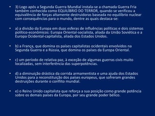 • 3) Logo após a Segunda Guerra Mundial instala-se a chamada Guerra Fria
também conhecida como EQUILÍBRIO DO TERROR, quando se verificou a
equivalência de forças altamente destruidoras baseada no equilíbrio nuclear
com consequências para o mundo, dentre as quais destaca-se:
• a) a divisão da Europa em duas esferas de influências políticas e dois sistemas
político-econômicos: Europa Oriental-socialista, aliada da União Soviética e a
Europa Ocidental-capitalista, aliada dos Estados Unidos.
• b) a França, que domina os países capitalistas ocidentais envolvidos na
Segunda Guerra e a Rússia, que domina os países da Europa Oriental.
• c) um período de relativa paz, à exceção de algumas guerras civis muito
localizadas, sem interferência das superpotências.
• d) a diminuição drástica da corrida armamentista e uma ajuda dos Estados
Unidos para a reconstituição dos países europeus, que sofreram grandes
destruições durante o conflito mundial.
• e) o Reino Unido capitalista que reforça a sua posição como grande potência
sobre os demais países da Europa, por seu grande poder bélico.
 