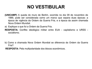 NO VESTIBULAR
(UNICAMP) A queda do muro de Berlim, ocorrida no dia 09 de novembro de
1989, pode ser considerada como um marco que separa duas épocas: a
época de vigência da Ordem da Guerra Fria, e a época da assim chamada
Nova Ordem Mundial.
a) Explique o que foi a Ordem da Guerra Fria.
RESPOSTA: Conflito ideológico militar entre EUA - capitalismo e URSS -
socialismo.
b) Como a chamada Nova Ordem Mundial se diferencia da Ordem da Guerra
Fria?
RESPOSTA: Pela multipolaridade dos blocos econômicos.
 