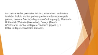 Ao contrário das previsões iniciais, este alto crescimento
também incluiu muitos países que foram devastados pela
guerra, como a Grécia(milagre econômico grego), Alemanha
Ocidental (Wirtschaftswunder), França (Trente
Glorieuses), Japão (milagre econômico japonês), e
Itália (milagre econômico italiano).
 