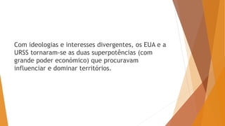 Com ideologias e interesses divergentes, os EUA e a
URSS tornaram-se as duas superpotências (com
grande poder económico) que procuravam
influenciar e dominar territórios.
 