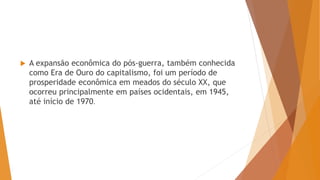  A expansão econômica do pós-guerra, também conhecida
como Era de Ouro do capitalismo, foi um período de
prosperidade econômica em meados do século XX, que
ocorreu principalmente em países ocidentais, em 1945,
até início de 1970.
 