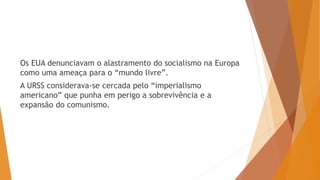 Os EUA denunciavam o alastramento do socialismo na Europa
como uma ameaça para o “mundo livre”.
A URSS considerava-se cercada pelo “imperialismo
americano” que punha em perigo a sobrevivência e a
expansão do comunismo.
 