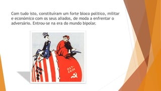 Com tudo isto, constituíram um forte bloco politico, militar
e económico com os seus aliados, de moda a enfrentar o
adversário. Entrou-se na era do mundo bipolar.
 