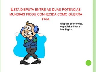 ESTA DISPUTA ENTRE AS DUAS POTÊNCIAS
MUNDIAIS FICOU CONHECIDA COMO GUERRA
FRIA
Disputa econômica,
espacial, militar e
ideológica.
 