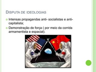 DISPUTA DE IDEOLOGIAS
 Intensas propagandas anti- socialistas e anti-
capitalista;
 Demonstração de força ( por meio da corrida
armamentista e espacial).
 