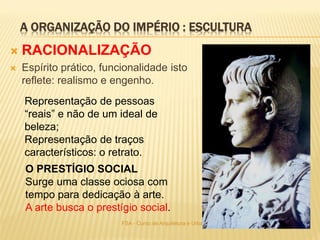 A ORGANIZAÇÃO DO IMPÉRIO : ESCULTURA
11FSA - Curso de Arquitetura e Urbanismo - 2015
 RACIONALIZAÇÃO
 Espírito prático, funcionalidade isto
reflete: realismo e engenho.
Representação de pessoas
“reais” e não de um ideal de
beleza;
Representação de traços
característicos: o retrato.
O PRESTÍGIO SOCIAL
Surge uma classe ociosa com
tempo para dedicação à arte.
A arte busca o prestígio social.
 