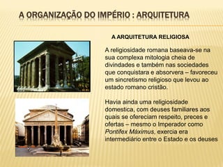 A ARQUITETURA RELIGIOSA
A religiosidade romana baseava-se na
sua complexa mitologia cheia de
divindades e também nas sociedades
que conquistara e absorvera – favoreceu
um sincretismo religioso que levou ao
estado romano cristão.
Havia ainda uma religiosidade
domestica, com deuses familiares aos
quais se ofereciam respeito, preces e
ofertas – mesmo o Imperador como
Pontifex Máximus, exercia era
intermediário entre o Estado e os deuses
A ORGANIZAÇÃO DO IMPÉRIO : ARQUITETURA
 