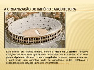Este edifício era criação romana, sendo a fusão de 2 teatros. Abrigava
exibições de lutas entre gladiadores, feras alem de execuções. Com uma
planta elíptica ou circular, rodeada de galerias, envolvendo uma arena, sob
a qual havia uma complexa rede de corredores, jaulas, estábulos e
dependências de serviços típicos de um anfiteatroFSA - Curso de Arquitetura e Urbanismo - 2015
A ORGANIZAÇÃO DO IMPÉRIO : ARQUITETURA
 