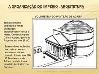 VOLUMETRIA DO PANTEÃO DE AGRIPA
Templo romano
dedicado a varias
divindades,
especialmente Venus e
Marte. Construído pelo
Cônsul Agripa, genro de
Augusto, no ano 27 aC.
Sofreu vários incêndios
que praticamente o
destruíram, até ser
reconstruído no ano 126
dC. Nos tempos de
Adriano – atribuído ao
arquiteto Apolodoro de
Damasco.
A ORGANIZAÇÃO DO IMPÉRIO : ARQUITETURA
FSA - Curso de Arquitetura e Urbanismo - 2015
 