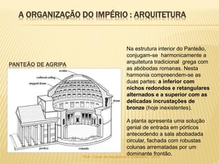 PANTEÃO DE AGRIPA
Na estrutura interior do Panteão,
conjugam-se harmonicamente a
arquitetura tradicional grega com
as abóbodas romanas. Nesta
harmonia compreendem-se as
duas partes: a inferior com
nichos redondos e retangulares
alternados e a superior com as
delicadas incrustações de
bronze (hoje inexistentes).
A planta apresenta uma solução
genial de entrada em pórticos
antecedendo a sala abobadada
circular, fachada com robustas
colunas arrematadas por um
dominante frontão.
A ORGANIZAÇÃO DO IMPÉRIO : ARQUITETURA
FSA - Curso de Arquitetura e Urbanismo - 2015
 