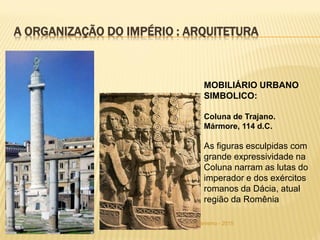 FSA - Curso de Arquitetura e Urbanismo - 2015
A ORGANIZAÇÃO DO IMPÉRIO : ARQUITETURA
MOBILIÁRIO URBANO
SIMBOLICO:
Coluna de Trajano.
Mármore, 114 d.C.
As figuras esculpidas com
grande expressividade na
Coluna narram as lutas do
imperador e dos exércitos
romanos da Dácia, atual
região da Romênia
 