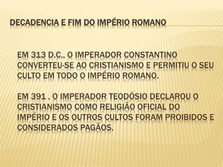 EM 313 D.C., O IMPERADOR CONSTANTINO
CONVERTEU-SE AO CRISTIANISMO E PERMITIU O SEU
CULTO EM TODO O IMPÉRIO ROMANO.
EM 391 , O IMPERADOR TEODÓSIO DECLAROU O
CRISTIANISMO COMO RELIGIÃO OFICIAL DO
IMPÉRIO E OS OUTROS CULTOS FORAM PROIBIDOS E
CONSIDERADOS PAGÃOS.
DECADENCIA E FIM DO IMPÉRIO ROMANO
 