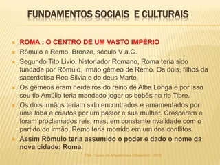 FUNDAMENTOS SOCIAIS E CULTURAIS
 ROMA : O CENTRO DE UM VASTO IMPÉRIO
 Rômulo e Remo. Bronze, século V a.C.
 Segundo Tito Livio, historiador Romano, Roma teria sido
fundada por Rômulo, irmão gêmeo de Remo. Os dois, ﬁlhos da
sacerdotisa Rea Silvia e do deus Marte.
 Os gêmeos eram herdeiros do reino de Alba Longa e por isso
seu tio Amúlio teria mandado jogar os bebês no rio Tibre.
 Os dois irmãos teriam sido encontrados e amamentados por
uma loba e criados por um pastor e sua mulher. Cresceram e
foram proclamados reis, mas, em constante rivalidade com o
partido do irmão, Remo teria morrido em um dos conﬂitos.
 Assim Rômulo teria assumido o poder e dado o nome da
nova cidade: Roma.
FSA - Curso de Arquitetura e Urbanismo - 2015
 