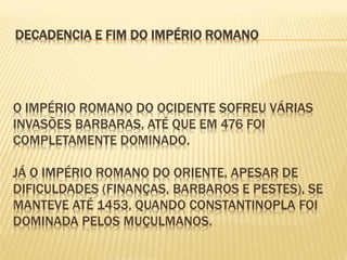 O IMPÉRIO ROMANO DO OCIDENTE SOFREU VÁRIAS
INVASÕES BARBARAS, ATÉ QUE EM 476 FOI
COMPLETAMENTE DOMINADO.
JÁ O IMPÉRIO ROMANO DO ORIENTE, APESAR DE
DIFICULDADES (FINANÇAS, BARBAROS E PESTES), SE
MANTEVE ATÉ 1453, QUANDO CONSTANTINOPLA FOI
DOMINADA PELOS MUÇULMANOS.
DECADENCIA E FIM DO IMPÉRIO ROMANO
 
