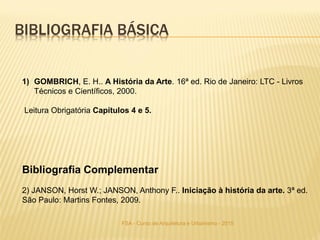 FSA - Curso de Arquitetura e Urbanismo - 2015
BIBLIOGRAFIA BÁSICA
1) GOMBRICH, E. H.. A História da Arte. 16ª ed. Rio de Janeiro: LTC - Livros
Técnicos e Científicos, 2000.
Leitura Obrigatória Capítulos 4 e 5.
Bibliografia Complementar
2) JANSON, Horst W.; JANSON, Anthony F.. Iniciação à história da arte. 3ª ed.
São Paulo: Martins Fontes, 2009.
 
