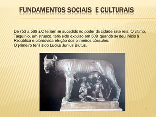 7FSA - Curso de Arquitetura e Urbanismo - 2015
De 753 a 509 a.C teriam se sucedido no poder da cidade sete reis. O último,
Tarquínio, um etrusco, teria sido expulso em 509, quando se deu início à
República e promovida eleição dos primeiros cônsules.
O primeiro teria sido Lucius Junius Brutus.
FUNDAMENTOS SOCIAIS E CULTURAIS
 