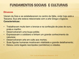 9FSA - Curso de Arquitetura e Urbanismo - 2015
Etruscos
Vieram da Ásia e se estabeleceram no centro da Itália, onde hoje está a
Toscana; Sua arte estava relacionada com a arte Grega e Egípcia.
Características:
• Trabalhavam muito bem o bronze e na confecção de joias de ouro,
prata e marfim;
• Desenvolveram uma louça polida;
• Expressavam o cotidiano e tinham um grande conhecimento da
natureza;
• Desenvolveram arte em culto aos mortos;
• Suas figuras humanas mostravam vitalidade e grande detalhamento;
• Deixou como legado necrópoles (cemitérios) e cidades.
FUNDAMENTOS SOCIAIS E CULTURAIS
 