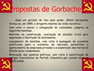 A evolução da URSS		Os dirigentes políticos que sucederam a Estaline apresentaram propostas diferentes para os problemas da URSS. Kruschevadoptou uma politica mais liberal e de maior abertura ao Ocidente. Sucedeu-lhe Brejnev, que voltou a concentrar o poder e a restabelecer o culto da personalidade. Deixou a União Soviética numa situação difícil. Gorbachev fez da “perestroika”, ou seja, reforma da economia, e da “glasnost”, isto é, liberdade de expressão e informação -  as linhas fundamentais da sua politica, Mas, falhou igualmente.