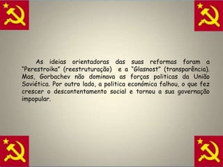 A crise do Modelo SoviéticoApós a morte de Estaline, Kruschev tornou-se no dirigente máximo da URSS.		Em 1964, Kruschev foi afastado do poder na sequencia do fracasso das suas medidas económicas, em particular na área da agricultura.Brejnev, que lhe sucedeu, voltou a concentrar todos os poderes e a restabelecer o culto de personalidade. A sua política económica foi um fracasso. Quando morreu, em 1982, deixou a União Soviética numa situação difícil. O comunismo tinha caído num impasse. 