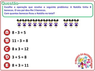 8 - 3 = 5
11 - 3 = 8
8 x 3 = 12
3 + 5 = 8
8 + 3 = 11
Escolhe a operação que resolve o seguinte problema: A Natália tinha 8
bonecas. O seu pai deu-lhe 3 bonecas.
Com quantas bonecas ficou a Natália no total?
 