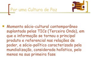 Por uma Cultura de Paz Momento sócio-cultural contemporâneo suplantado pelas TICs (Terceira Onda), em que a informação se tornou o principal produto e referencial nas relações de poder, e sócio-político caracterizado pela mundialização, considerada holística, pelo menos na sua primeira fase 