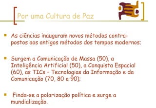 Por uma Cultura de Paz As ciências inauguram novos métodos contra-postos aos antigos métodos dos tempos modernos; Surgem a Comunicação de Massa (50), a Inteligência Artificial (50), a Conquista Espacial (60), as TICs – Tecnologias da Informação e da Comunicação (70, 80 e 90); Finda-se a polarização política e surge a mundialização. 