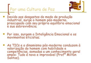 Por uma Cultura de Paz Devido aos desgastes do modo de produção industrial, surge o homem pós-moderno, preocupado com seu próprio equilíbrio emocional e sua sobrevivência; Por isso, surgem a Inteligência Emocional e os movimentos eticistas; As TICs e o dinamismo pós-moderno conduzem à valorização do homem com habilidade e competências, somadas a um conhecimento geral amplo: Tudo é novo e improvável (Profº Milton Santos). 