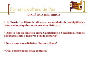 Por uma Cultura de Paz DIALÉTICA HISTÓRICA  A Teoria da História afirma a necessidade de ambigüidades como molas propulsoras do processo histórico; Após o fim da dialética entre Capitalismo e Socialismo, Francis Fokuyama edita o livro “O Fim da História”; Nasce uma nova dialética: Tecno x Homo! Qual o nosso papel nesse contexto? 
