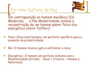 Por uma Cultura de Paz Em contraposição ao homem mecânico (Id. Moderna),  a Pós-Modernidade conduz a reconstrução de um homem pleno: Psico-bio-energético (Alvin Toffler): Psico: Emocional Humano, em perfeito equilíbrio para o aumento da produtividade; Bio: O homem técnico apto a enfrentar o novo; Energético: O homem em perfeita sintonia com a Biodiversidade (Criador - Deus / Criatura – Homem e Natureza); 