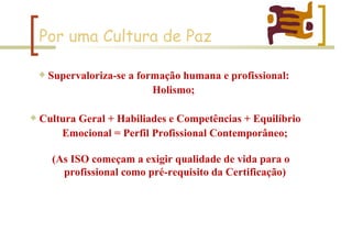 Por uma Cultura de Paz Supervaloriza-se a formação humana e profissional:  Holismo;  Cultura Geral + Habiliades e Competências + Equilíbrio  Emocional = Perfil Profissional Contemporâneo; (As ISO começam a exigir qualidade de vida para o  profissional como pré-requisito da Certificação) 