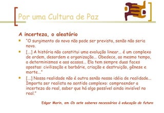 Por uma Cultura de Paz A incerteza, o aleatório “ O surgimento do novo não pode ser previsto, senão não seria novo. [...] A história não constitui uma evolução linear... é um complexo de ordem, desordem e organização... Obedece, ao mesmo tempo, a determinismos e aos acasos... Ela tem sempre duas faces opostas: civilização e barbárie, criação e destruição, gênese e morte...” [...] Nossa realidade não é outra senão nossa idéia de realidade... Importa ser realista no sentido complexo: compreender a incerteza do real, saber que há algo possível ainda invisível no real.” Edgar Morin, em  Os sete saberes necessários à educação do futuro 