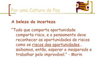 Por uma Cultura de Paz A beleza da incerteza “ Tudo que comporta oportunidade comporta risco, e o pensamento deve reconhecer as oportunidades de riscos como os  riscos das oportunidades ... saibamos, então, esperar o inesperado e trabalhar pelo improvável.” - Morin 