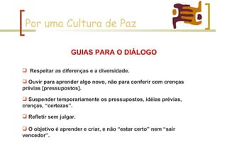 Por uma Cultura de Paz Respeitar as diferenças e a diversidade. GUIAS PARA O DIÁLOGO Ouvir para aprender algo novo, não para conferir com crenças prévias [pressupostos].  Suspender temporariamente os pressupostos, idéias prévias, crenças, “certezas”. Refletir sem julgar.  O objetivo é aprender e criar, e não “estar certo” nem “sair vencedor”.  
