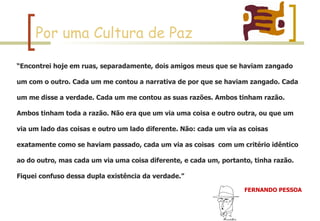 Por uma Cultura de Paz “ Encontrei hoje em ruas, separadamente, dois amigos meus que se haviam zangado um com o outro. Cada um me contou a narrativa de por que se haviam zangado. Cada um me disse a verdade. Cada um me contou as suas razões. Ambos tinham razão. Ambos tinham toda a razão. Não era que um via uma coisa e outro outra, ou que um via um lado das coisas e outro um lado diferente. Não: cada um via as coisas exatamente como se haviam passado, cada um via as coisas  com um critério idêntico ao do outro, mas cada um via uma coisa diferente, e cada um, portanto, tinha razão. Fiquei confuso dessa dupla existência da verdade.” FERNANDO PESSOA   