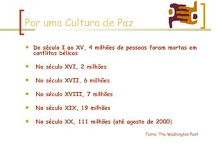 Por uma Cultura de Paz Do século I ao XV, 4 milhões de pessoas foram mortas em conflitos bélicos No século XVI, 2 milhões No século XVII, 6 milhões No século XVIII, 7 milhões No século XIX, 19 milhões No século XX, 111 milhões (até agosto de 2000 )  Fonte: The Washington Post 