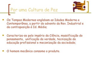 Por uma Cultura de Paz Os Tempos Modernos englobam as Idades Moderna e Contemporânea, a partir do advento da Rev. Industrial e da contraposição à Id. Média; Caracteriza-se pelo império da Ciência, massificação do pensamento,  unificação da verdade, tecnização da educação profissional e mecanização da sociedade; O homem mecânico consome o produto. 